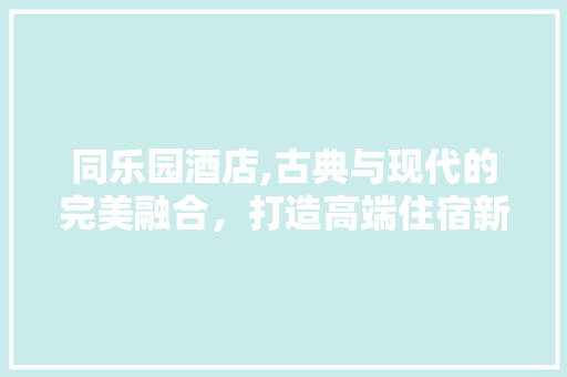 同乐园酒店,古典与现代的完美融合，打造高端住宿新体验 建筑法规
