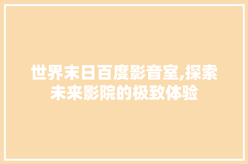 世界末日百度影音室,探索未来影院的极致体验 工艺流程
