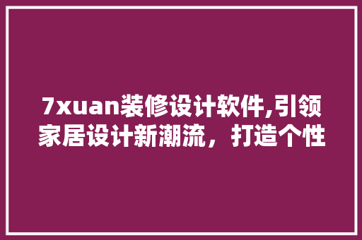 7xuan装修设计软件,引领家居设计新潮流，打造个性化空间美学