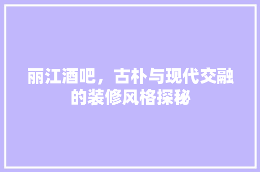 丽江酒吧，古朴与现代交融的装修风格探秘