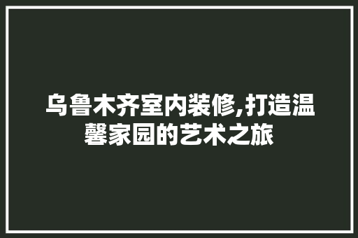 乌鲁木齐室内装修,打造温馨家园的艺术之旅 公共建筑设计