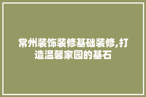 常州装饰装修基础装修,打造温馨家园的基石