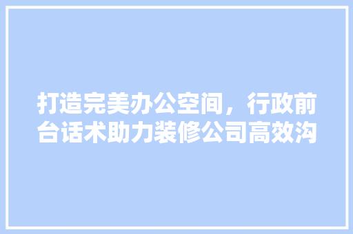 打造完美办公空间，行政前台话术助力装修公司高效沟通 新型材料
