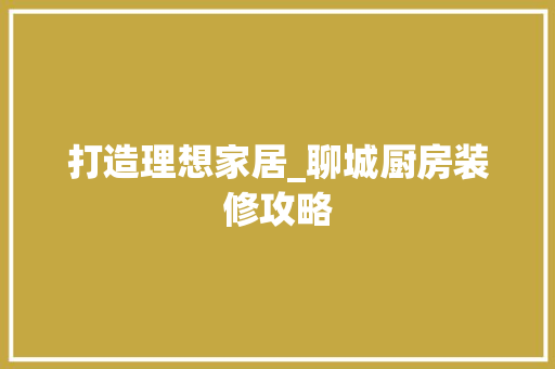 打造理想家居_聊城厨房装修攻略 施工工艺