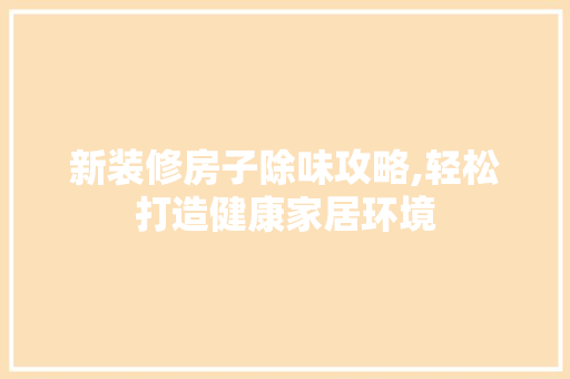 新装修房子除味攻略,轻松打造健康家居环境 施工管理