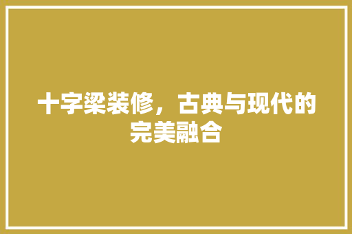 十字梁装修，古典与现代的完美融合 常见问题