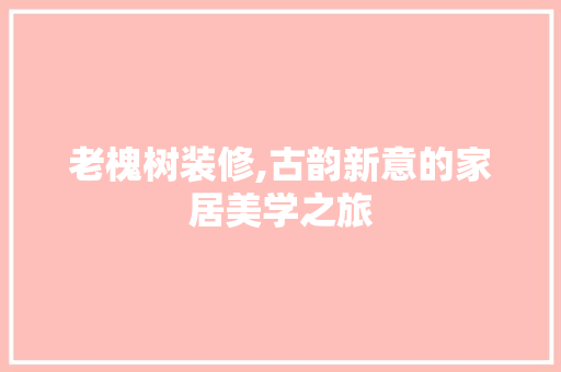 老槐树装修,古韵新意的家居美学之旅