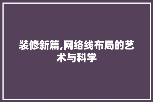 装修新篇,网络线布局的艺术与科学 工艺流程