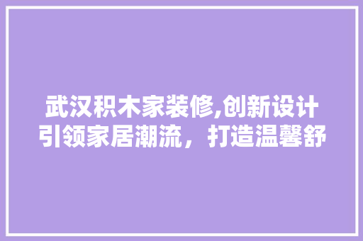 武汉积木家装修,创新设计引领家居潮流，打造温馨舒适的家