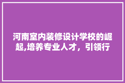 河南室内装修设计学校的崛起,培养专业人才，引领行业发展 施工技术