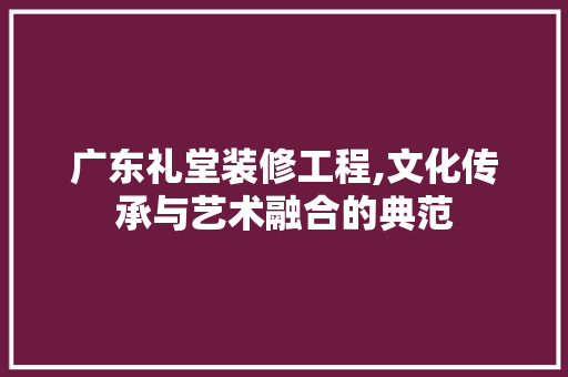 广东礼堂装修工程,文化传承与艺术融合的典范 建筑法规