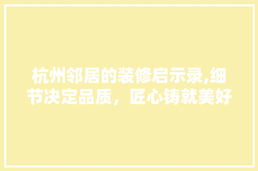 杭州邻居的装修启示录,细节决定品质，匠心铸就美好家园