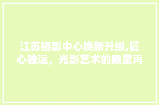 江苏摄影中心焕新升级,匠心独运，光影艺术的殿堂再放异彩
