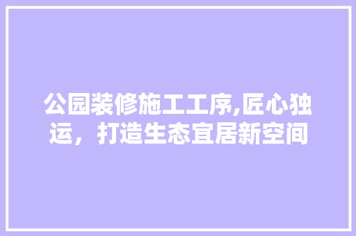 公园装修施工工序,匠心独运，打造生态宜居新空间 施工技术