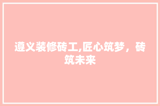 遵义装修砖工,匠心筑梦，砖筑未来