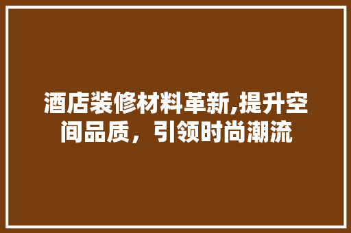 酒店装修材料革新,提升空间品质，引领时尚潮流