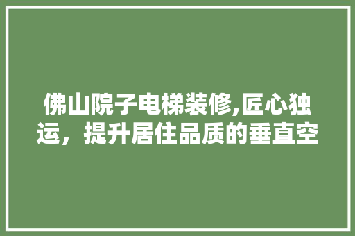 佛山院子电梯装修,匠心独运，提升居住品质的垂直空间美学 生态建筑设计