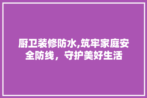 厨卫装修防水,筑牢家庭安全防线，守护美好生活