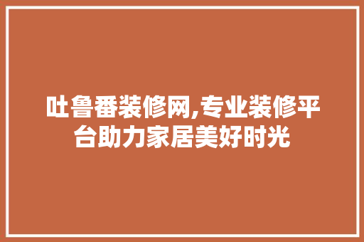 吐鲁番装修网,专业装修平台助力家居美好时光