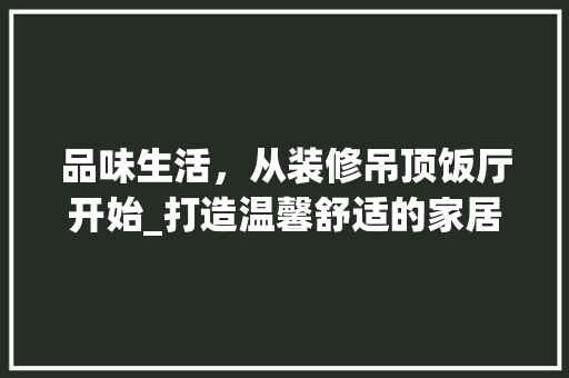品味生活，从装修吊顶饭厅开始_打造温馨舒适的家居空间