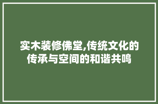实木装修佛堂,传统文化的传承与空间的和谐共鸣 施工管理
