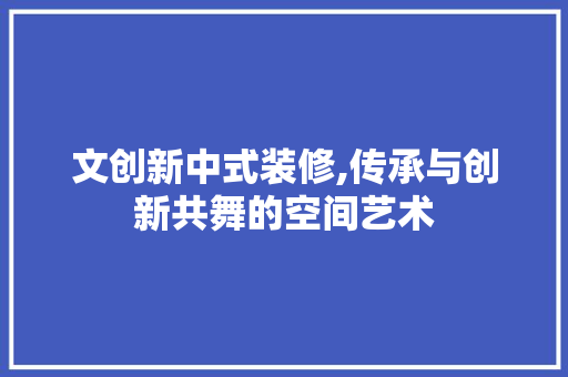 文创新中式装修,传承与创新共舞的空间艺术
