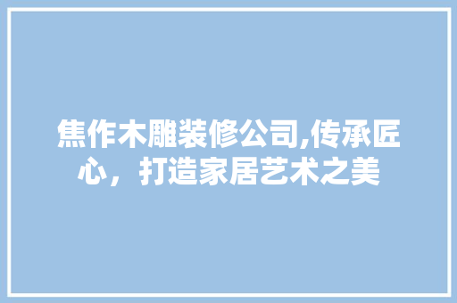 焦作木雕装修公司,传承匠心，打造家居艺术之美 知识问答