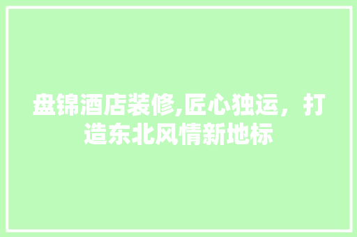 盘锦酒店装修,匠心独运，打造东北风情新地标