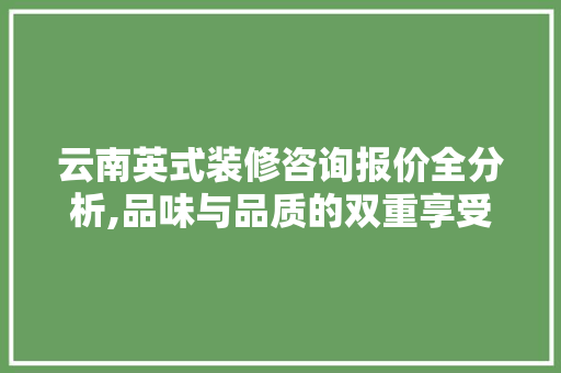 云南英式装修咨询报价全分析,品味与品质的双重享受