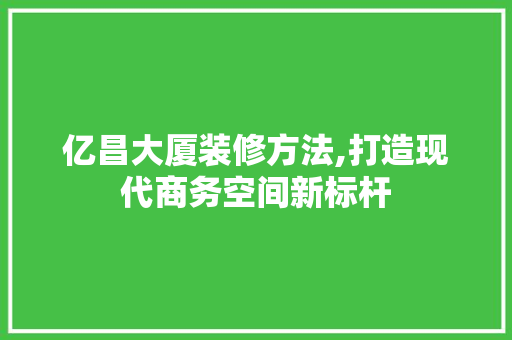 亿昌大厦装修方法,打造现代商务空间新标杆