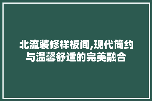 北流装修样板间,现代简约与温馨舒适的完美融合