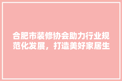 合肥市装修协会助力行业规范化发展，打造美好家居生活 材料设备