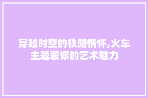 穿越时空的铁路情怀,火车主题装修的艺术魅力 施工管理