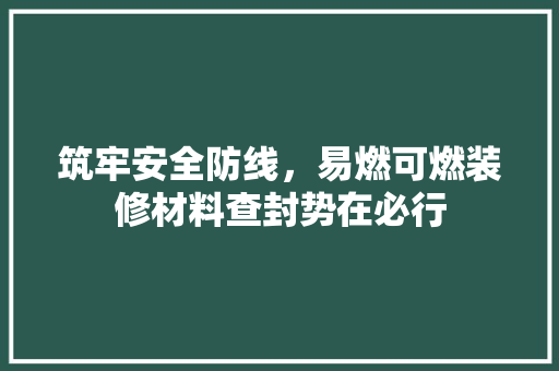 筑牢安全防线，易燃可燃装修材料查封势在必行