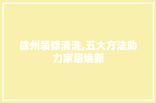 徐州装修清洗,五大方法助力家居焕新 常见问题