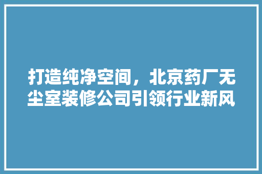 打造纯净空间，北京药厂无尘室装修公司引领行业新风尚