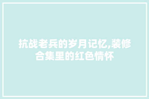 抗战老兵的岁月记忆,装修合集里的红色情怀 公共建筑设计