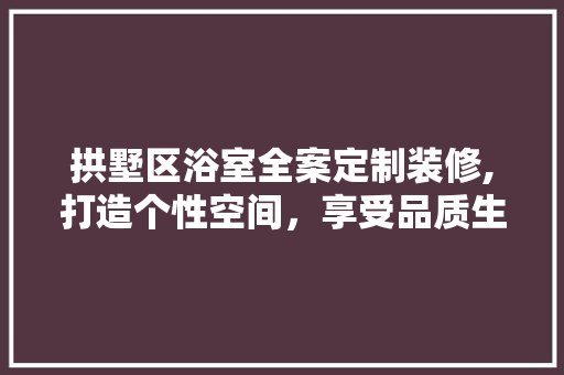 拱墅区浴室全案定制装修,打造个性空间，享受品质生活