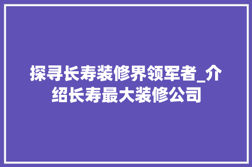 探寻长寿装修界领军者_介绍长寿最大装修公司 设计原则