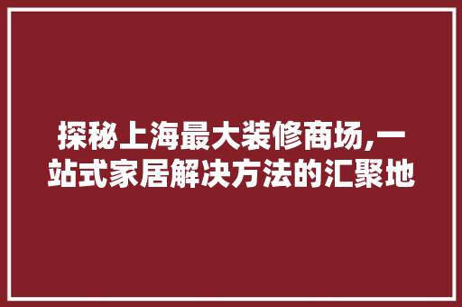 探秘上海最大装修商场,一站式家居解决方法的汇聚地 材料设备