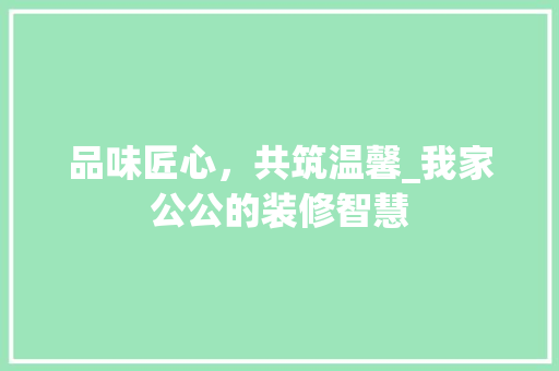 品味匠心，共筑温馨_我家公公的装修智慧