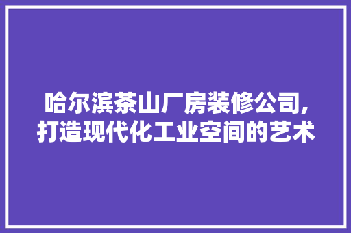 哈尔滨茶山厂房装修公司,打造现代化工业空间的艺术之旅 施工管理
