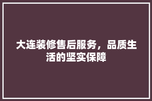 大连装修售后服务，品质生活的坚实保障
