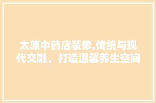 太原中药店装修,传统与现代交融，打造温馨养生空间