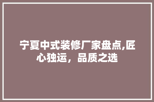 宁夏中式装修厂家盘点,匠心独运，品质之选