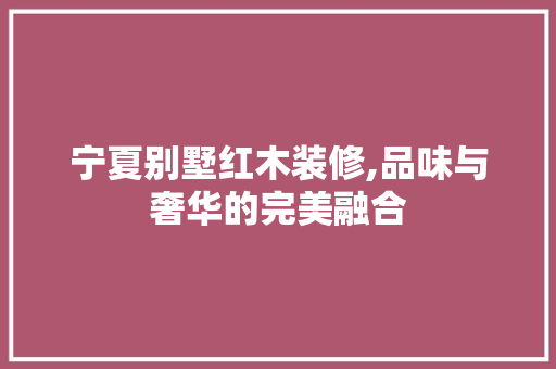 宁夏别墅红木装修,品味与奢华的完美融合