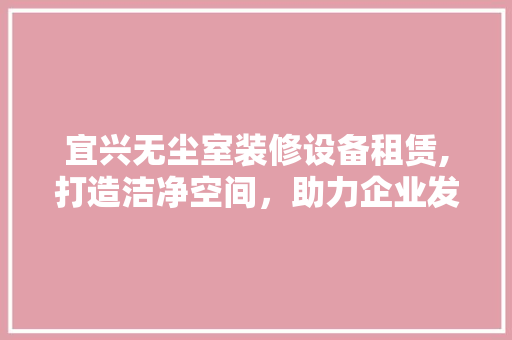宜兴无尘室装修设备租赁,打造洁净空间，助力企业发展