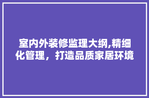 室内外装修监理大纲,精细化管理，打造品质家居环境 施工技术