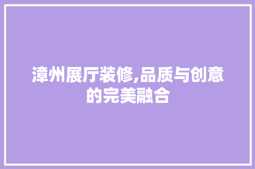 漳州展厅装修,品质与创意的完美融合 住宅建筑设计