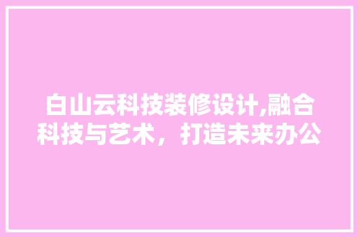 白山云科技装修设计,融合科技与艺术，打造未来办公空间新标杆